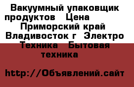 Вакуумный упаковщик продуктов › Цена ­ 4 500 - Приморский край, Владивосток г. Электро-Техника » Бытовая техника   